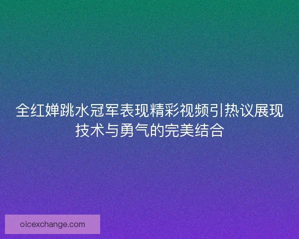 全红婵跳水冠军表现精彩视频引热议展现技术与勇气的完美结合