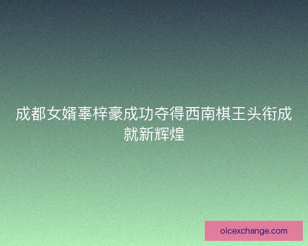 成都女婿辜梓豪成功夺得西南棋王头衔成就新辉煌