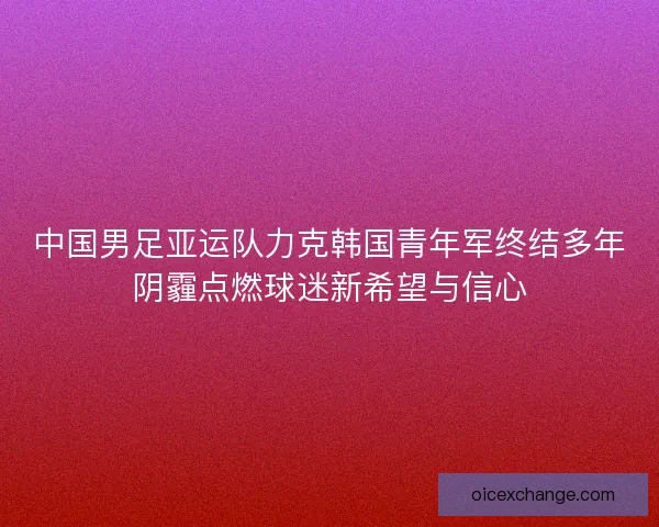 中国男足亚运队力克韩国青年军终结多年阴霾点燃球迷新希望与信心
