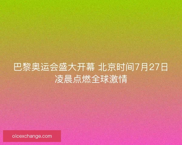 巴黎奥运会盛大开幕 北京时间7月27日凌晨点燃全球激情